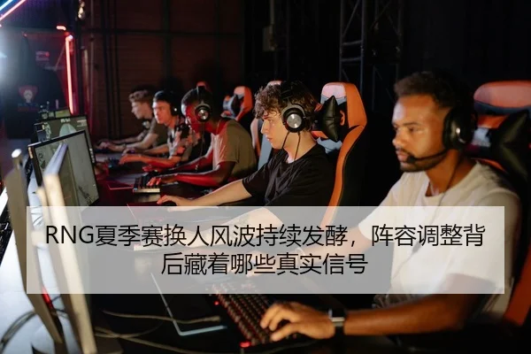 RNG夏季赛换人风波持续发酵，阵容调整背后藏着哪些真实信号